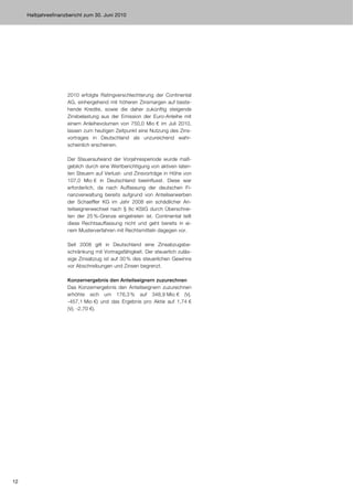 Halbjahresfinanzbericht zum 30. Juni 2010




                     2010 erfolgte Ratingverschlechterung der Continental
                     AG, einhergehend mit höheren Zinsmargen auf beste-
                     hende Kredite, sowie die daher zukünftig steigende
                     Zinsbelastung aus der Emission der Euro-Anleihe mit
                     einem Anleihevolumen von 750,0 Mio € im Juli 2010,
                     lassen zum heutigen Zeitpunkt eine Nutzung des Zins-
                     vortrages in Deutschland als unzureichend wahr-
                     scheinlich erscheinen.

                     Der Steueraufwand der Vorjahresperiode wurde maß-
                     geblich durch eine Wertberichtigung von aktiven laten-
                     ten Steuern auf Verlust- und Zinsvorträge in Höhe von
                     107,0 Mio € in Deutschland beeinflusst. Diese war
                     erforderlich, da nach Auffassung der deutschen Fi-
                     nanzverwaltung bereits aufgrund von Anteilserwerben
                     der Schaeffler KG im Jahr 2008 ein schädlicher An-
                     teilseignerwechsel nach § 8c KStG durch Überschrei-
                     ten der 25 %-Grenze eingetreten ist. Continental teilt
                     diese Rechtsauffassung nicht und geht bereits in ei-
                     nem Musterverfahren mit Rechtsmitteln dagegen vor.

                     Seit 2008 gilt in Deutschland eine Zinsabzugsbe-
                     schränkung mit Vortragsfähigkeit. Der steuerlich zuläs-
                     sige Zinsabzug ist auf 30 % des steuerlichen Gewinns
                     vor Abschreibungen und Zinsen begrenzt.

                     Konzernergebnis den Anteilseignern zuzurechnen
                     Das Konzernergebnis den Anteilseignern zuzurechnen
                     erhöhte sich um 176,3 % auf 348,9 Mio € (Vj.
                     -457,1 Mio €) und das Ergebnis pro Aktie auf 1,74 €
                     (Vj. -2,70 €).




12
 