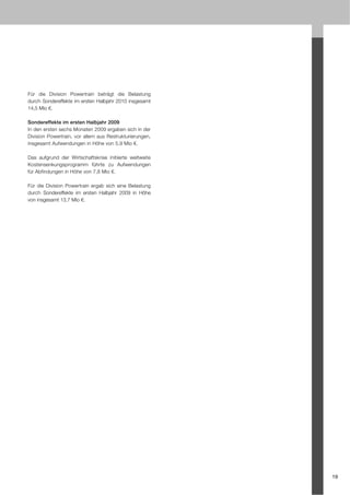 Für die Division Powertrain beträgt die Belastung
durch Sondereffekte im ersten Halbjahr 2010 insgesamt
14,5 Mio €.

Sondereffekte im ersten Halbjahr 2009
In den ersten sechs Monaten 2009 ergaben sich in der
Division Powertrain, vor allem aus Restrukturierungen,
insgesamt Aufwendungen in Höhe von 5,9 Mio €.

Das aufgrund der Wirtschaftskrise initiierte weltweite
Kostensenkungsprogramm führte zu Aufwendungen
für Abfindungen in Höhe von 7,8 Mio €.

Für die Division Powertrain ergab sich eine Belastung
durch Sondereffekte im ersten Halbjahr 2009 in Höhe
von insgesamt 13,7 Mio €.




                                                         19
 