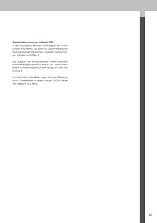 Sondereffekte im ersten Halbjahr 2009
In den ersten sechs Monaten 2009 ergaben sich in der
Division Pkw-Reifen, vor allem im Zusammenhang mit
Restrukturierungsmaßnahmen, insgesamt Aufwendun-
gen in Höhe von 3,8 Mio €.

Das aufgrund der Wirtschaftskrise initiierte weltweite
Kostensenkungsprogramm führte in der Division Pkw-
Reifen zu Aufwendungen für Abfindungen in Höhe von
8,4 Mio €.

Für die Division Pkw-Reifen ergab sich eine Belastung
durch Sondereffekte im ersten Halbjahr 2009 in Höhe
von insgesamt 12,2 Mio €.




                                                         23
 