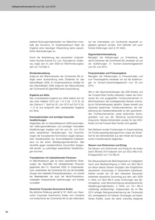Halbjahresfinanzbericht zum 30. Juni 2010




                     weiterer Nutzungsmöglichkeiten von Maschinen inner-       auf der Internetseite von Continental dauerhaft zu-
                     halb des Konzerns. Im Vorjahreszeitraum fielen als        gänglich gemacht worden. Dort befinden sich auch
                     Ergebnis einer derartigen Überprüfung keine wesent-       frühere Erklärungen nach § 161 AktG.
                     lichen Abschreibungen an.
                                                                               Segmentberichterstattung
                     Durch die Veräußerung des assoziierten Unterneh-          Bezüglich der Erläuterungen zur Entwicklung der
                     mens Hyundai Autonet Co. Ltd., Kyoungki-do, Südko-        sechs Divisionen der Continental AG verweisen wir auf
                     rea, ergab sich im Jahr 2009 ein Wertminderungsbe-        die Ausführungen im Konzern-Zwischenlagebericht
                     darf von 73,6 Mio €.                                      zum 30. Juni 2010.

                     Dividendenzahlung                                         Finanzschulden und Finanzergebnis
                     Aufgrund des Bilanzverlustes der Continental AG er-       Bezüglich der Erläuterungen zu Finanzschulden und
                     folgte keine Ausschüttung einer Dividende für das         zum Finanzergebnis verweisen wir auf die Ausführun-
                     Geschäftsjahr 2009. Im Vorjahreszeitraum erfolgte für     gen im Konzern-Zwischenlagebericht zum 30. Juni
                     das Geschäftsjahr 2008 aufgrund des Bilanzverlustes       2010.
                     der Continental AG gleichfalls keine Ausschüttung.
                                                                               Wie in den Nachverhandlungen des VDO-Kredits und
                     Ergebnis pro Aktie                                        der Forward Start Facility vereinbart, haben die Conti-
                     Das unverwässerte Ergebnis pro Aktie beläuft sich für     nental AG und ausgewählte Tochterunternehmen im
                     das erste Halbjahr 2010 auf 1,74 € (Vj. -2,70 €), für     Berichtszeitraum den kreditgebenden Banken erstma-
                     den Zeitraum 1. April bis 30. Juni 2010 auf 0,61 € (Vj.   lig ein Sicherheitenpaket gewährt. Dieses besteht aus
                     -1,12 €) und entspricht dem verwässerten Ergebnis         Garantien bestimmter Tochterunternehmen, der Ver-
                     pro Aktie.                                                pfändung der Gesellschaftsanteile an den garantieren-
                                                                               den Tochterunternehmen sowie bestimmter Konto-
                     Eventualschulden und sonstige finanzielle                 guthaben und aus der Abtretung konzerninterner
                     Verpflichtungen                                           Ansprüche. Weitere Sicherheiten wurden für den VDO-
                     Gegenüber den im Geschäftsbericht 2009 beschriebe-        Kredit und die Forward Start Facility nicht gestellt.
                     nen Haftungsverhältnissen und sonstigen finanziellen
                     Verpflichtungen ergaben sich bis zum 30. Juni 2010        Des Weiteren wurden Forderungen im Zusammenhang
                     keine wesentlichen Veränderungen. Aus Vorermitt-          mit Forderungsverkaufsprogrammen sowie als Sicher-
                     lungen der Europäischen Kommission wegen behaup-          heit für die Verbindlichkeit aus dem Kredit der Europä-
                     teter Kartellverstöße bei Automobilelektrik-Zulieferern   ischen Investitionsbank abgetreten.
                     kann es bei einem Beteiligungsunternehmen, falls
                     Verstöße gegen kartellrechtliche Vorschriften festges-    Steuern vom Einkommen und Ertrag
                     tellt werden, zu zukünftigen wesentlichen Verpflichtun-   Die Steuern vom Einkommen und Ertrag für die ersten
                     gen kommen.                                               sechs Monate 2010 belaufen sich auf 303,2 Mio € (Vj.
                                                                               Ertragsposition von 13,2 Mio €).
                     Transaktionen mit nahestehenden Personen
                     Im Berichtszeitraum gab es keine wesentlichen Ände-       Der Steueraufwand der Berichtsperiode ist maßgeblich
                     rungen der Geschäfte mit nahestehenden Personen           durch eine Wertberichtigung in Höhe von 88,0 Mio €
                     gegenüber dem 31. Dezember 2009. Im Vorjahreszeit-        auf aktive latente Steuern bezüglich des fortgeführten
                     raum vereinbarten die Continental AG und die Schaeffler   steuerlichen Zinsvortrags in Deutschland beeinflusst.
                     Gruppe eine weltweite Einkaufskooperation, um sowohl      Hierbei wurden der mit dem relevanten Steuersatz
                     bei Materialkosten als auch bei Nicht-Produktions-        bewertete steuerliche Zinsvortrag aus dem Jahr 2009
                     materialien entsprechende Optimierungen und Vorteile      in Höhe von 68,9 Mio € sowie Erhöhungen des Be-
                     zu erzielen.                                              richtsjahres, unter Berücksichtigung steuerplanerischer
                                                                               Gestaltungsmöglichkeiten, in Höhe von 19,1 Mio €
                     Deutscher Corporate Governance Kodex                      vollständig wertberichtigt. Insbesondere die im Mai
                     Die jährliche Erklärung gemäß § 161 AktG zum Deut-        2010 erfolgte Ratingverschlechterung der Continental
                     schen Corporate Governance Kodex vom Vorstand             AG, einhergehend mit höheren Zinsmargen auf beste-
                     und Aufsichtsrat der Continental AG ist den Aktionären    hende Kredite, sowie die daher zukünftig steigende




36
 