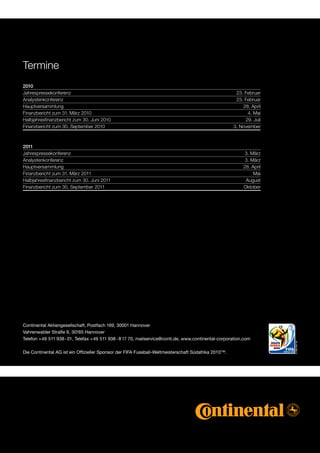 Termine
2010	
Jahrespressekonferenz                                                                                 23.Februar
Analystenkonferenz                                                                                    23.Februar
Hauptversammlung                                                                                         28.April
Finanzberichtzum31.März2010                                                                            4.Mai
Halbjahresfinanzberichtzum30.Juni2010                                                                 29.Juli
Finanzberichtzum30.September2010                                                                 3.November



2011	
Jahrespressekonferenz                                                                                    3.März
Analystenkonferenz                                                                                        3.März
Hauptversammlung                                                                                         28.April
Finanzberichtzum31.März2011                                                                               Mai
Halbjahresfinanzberichtzum30.Juni2011                                                                 August
Finanzberichtzum30.September2011                                                                     Oktober




Continental Aktiengesellschaft, Postfach 169, 30001 Hannover
Vahrenwalder Straße 9, 30165 Hannover
Telefon +49 511 938 - 01, Telefax +49 511 938 - 8 17 70, mailservice@conti.de, www.continental-corporation.com

Die Continental AG ist ein Offizieller Sponsor der FIFA Fussball-Weltmeisterschaft Südafrika 2010™.
 