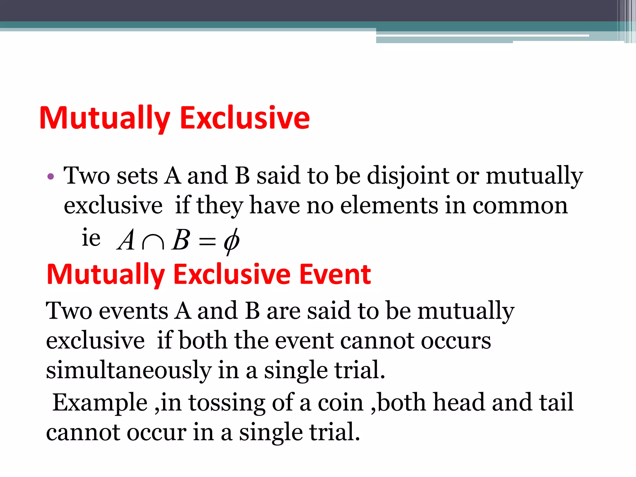 Mutually Exclusive
• Two sets A and B said to be disjoint or mutually
exclusive if they have no elements in common
ie
Mutually Exclusive Event
Two events A and B are said to be mutually
exclusive if both the event cannot occurs
simultaneously in a single trial.
Example ,in tossing of a coin ,both head and tail
cannot occur in a single trial.


 B
A
 