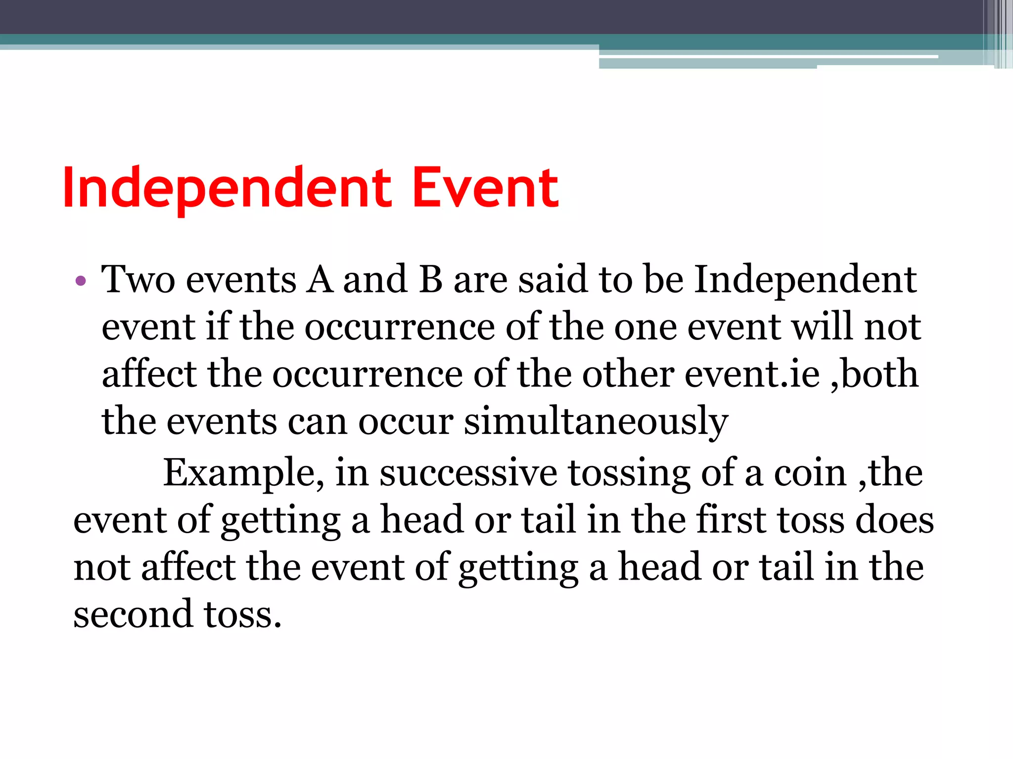 Independent Event
• Two events A and B are said to be Independent
event if the occurrence of the one event will not
affect the occurrence of the other event.ie ,both
the events can occur simultaneously
Example, in successive tossing of a coin ,the
event of getting a head or tail in the first toss does
not affect the event of getting a head or tail in the
second toss.
 