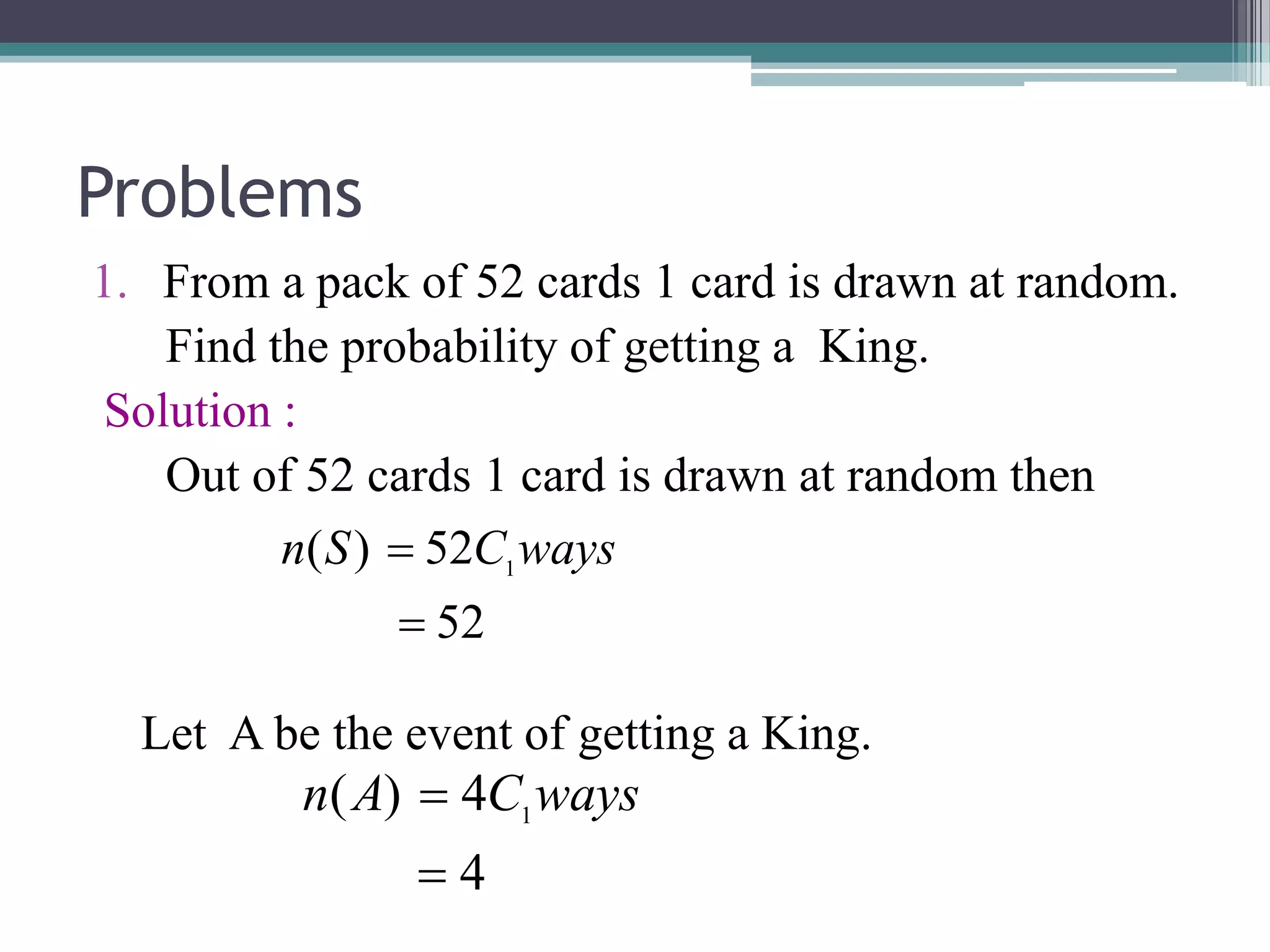 Problems
1. From a pack of 52 cards 1 card is drawn at random.
Find the probability of getting a King.
Solution :
Out of 52 cards 1 card is drawn at random then
Let A be the event of getting a King.
52
52
)
( 1

 ways
C
S
n
4
4
)
( 1

 ways
C
A
n
 