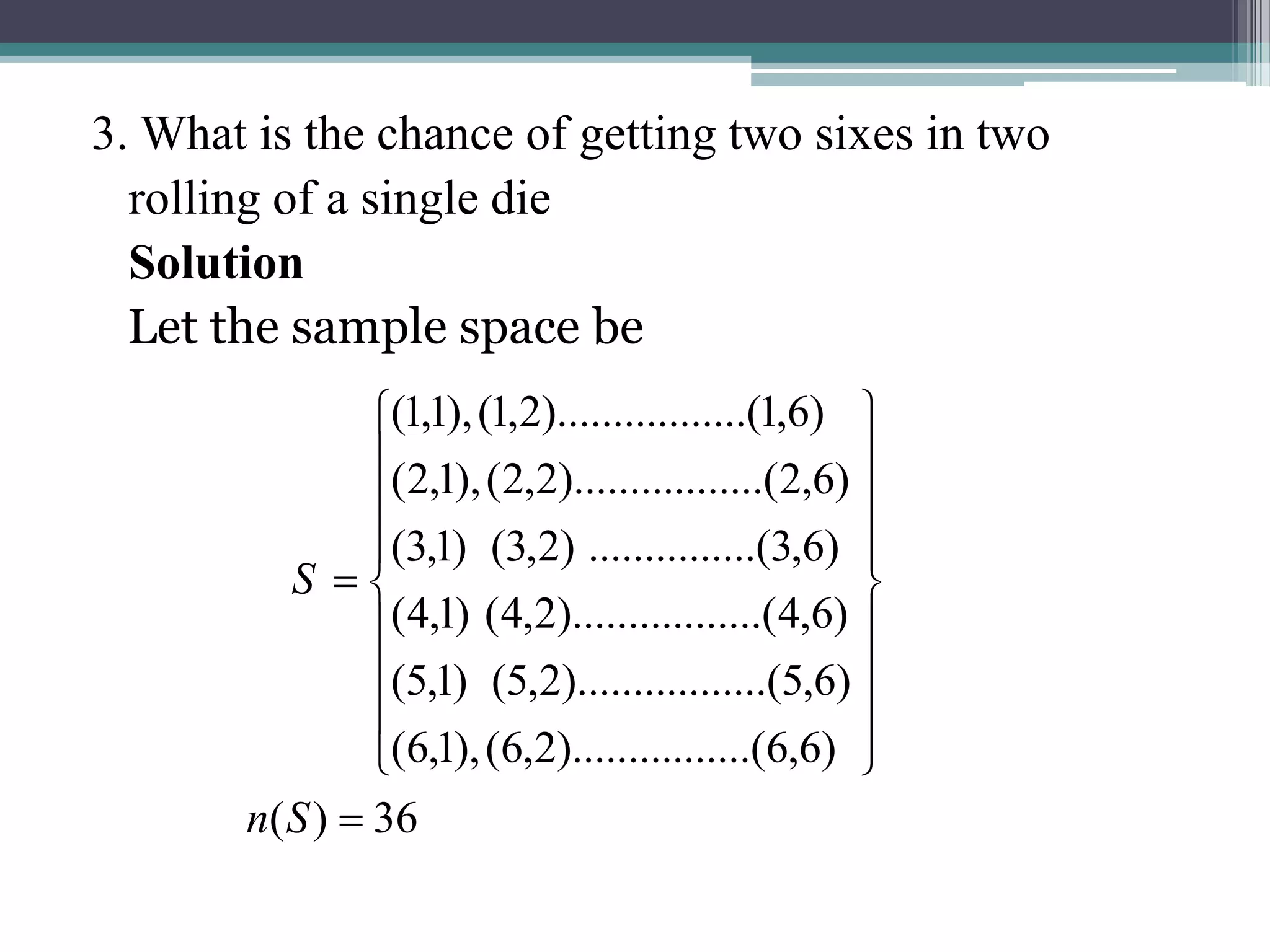 3. What is the chance of getting two sixes in two
rolling of a single die
Solution
Let the sample space be
36
)
(
)
6
,
6
.......(
).........
2
,
6
(
),
1
,
6
(
)
6
,
5
........(
).........
2
,
5
(
)
1
,
5
(
)
6
,
4
........(
).........
2
,
4
(
)
1
,
4
(
)
6
,
3
.....(
..........
)
2
,
3
(
)
1
,
3
(
)
6
,
2
........(
).........
2
,
2
(
),
1
,
2
(
)
6
,
1
........(
).........
2
,
1
(
),
1
,
1
(




















S
n
S
 