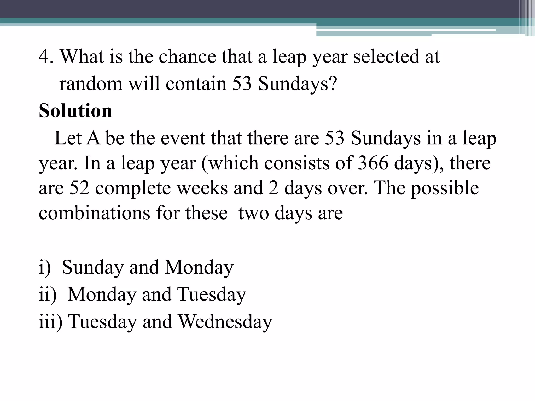 4. What is the chance that a leap year selected at
random will contain 53 Sundays?
Solution
Let A be the event that there are 53 Sundays in a leap
year. In a leap year (which consists of 366 days), there
are 52 complete weeks and 2 days over. The possible
combinations for these two days are
i) Sunday and Monday
ii) Monday and Tuesday
iii) Tuesday and Wednesday
 