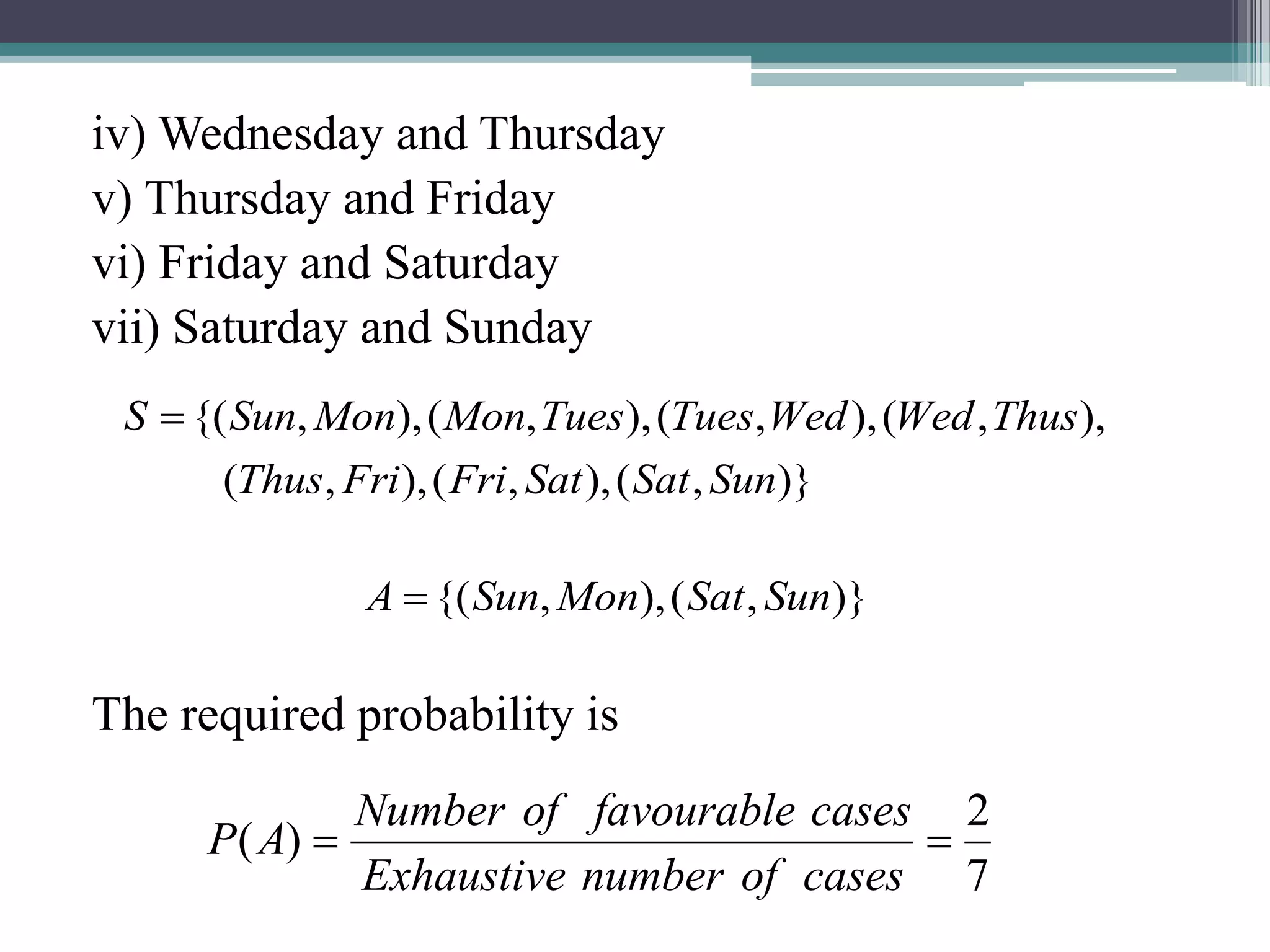 iv) Wednesday and Thursday
v) Thursday and Friday
vi) Friday and Saturday
vii) Saturday and Sunday
The required probability is
7
2
)
( 

cases
of
number
Exhaustive
cases
favourable
of
Number
A
P
)}
,
(
),
,
(
),
,
(
),
,
(
),
,
(
),
,
(
),
,
{(
Sun
Sat
Sat
Fri
Fri
Thus
Thus
Wed
Wed
Tues
Tues
Mon
Mon
Sun
S 
)}
,
(
),
,
{( Sun
Sat
Mon
Sun
A 
 