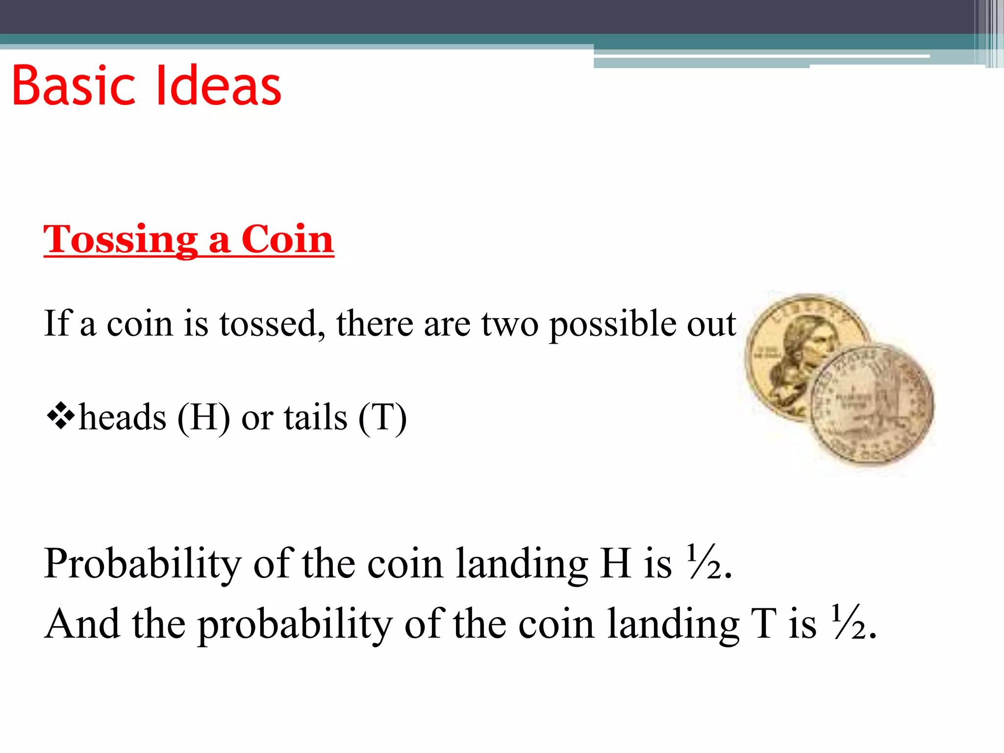 Basic Ideas
If a coin is tossed, there are two possible outcomes
heads (H) or tails (T)
Probability of the coin landing H is ½.
And the probability of the coin landing T is ½.
Tossing a Coin
 