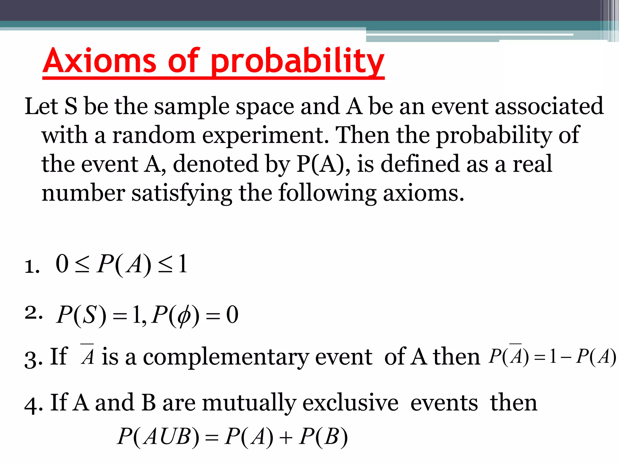 Axioms of probability
Let S be the sample space and A be an event associated
with a random experiment. Then the probability of
the event A, denoted by P(A), is defined as a real
number satisfying the following axioms.
1.
2.
3. If is a complementary event of A then
4. If A and B are mutually exclusive events then
1
)
(
0 
 A
P
0
)
(
,
1
)
( 
 
P
S
P
)
(
1
)
( A
P
A
P 

)
(
)
(
)
( B
P
A
P
AUB
P 

A
 