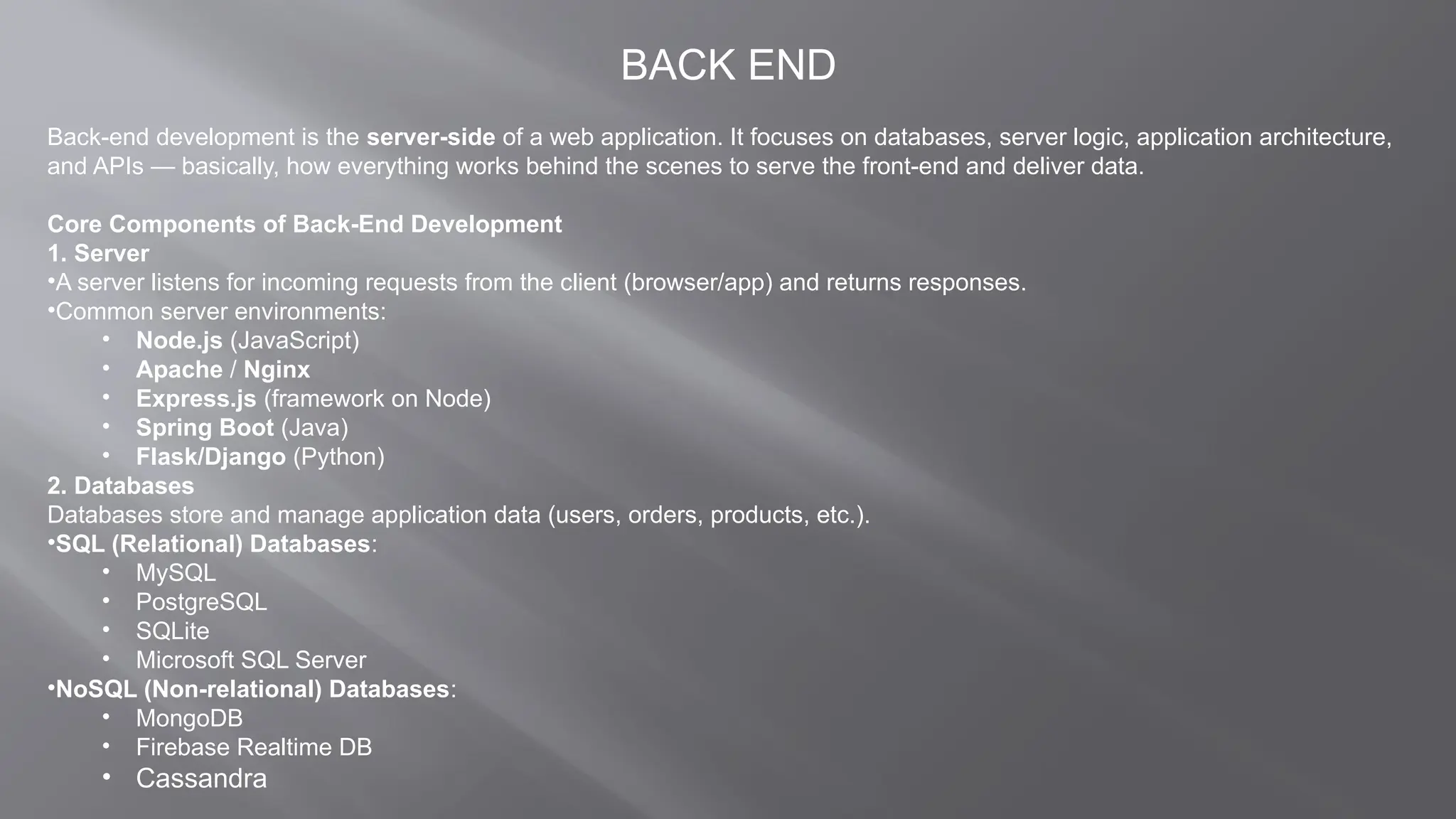 BACK END
Back-end development is the server-side of a web application. It focuses on databases, server logic, application architecture,
and APIs — basically, how everything works behind the scenes to serve the front-end and deliver data.
Core Components of Back-End Development
1. Server
•A server listens for incoming requests from the client (browser/app) and returns responses.
•Common server environments:
• Node.js (JavaScript)
• Apache / Nginx
• Express.js (framework on Node)
• Spring Boot (Java)
• Flask/Django (Python)
2. Databases
Databases store and manage application data (users, orders, products, etc.).
•SQL (Relational) Databases:
• MySQL
• PostgreSQL
• SQLite
• Microsoft SQL Server
•NoSQL (Non-relational) Databases:
• MongoDB
• Firebase Realtime DB
• Cassandra
 