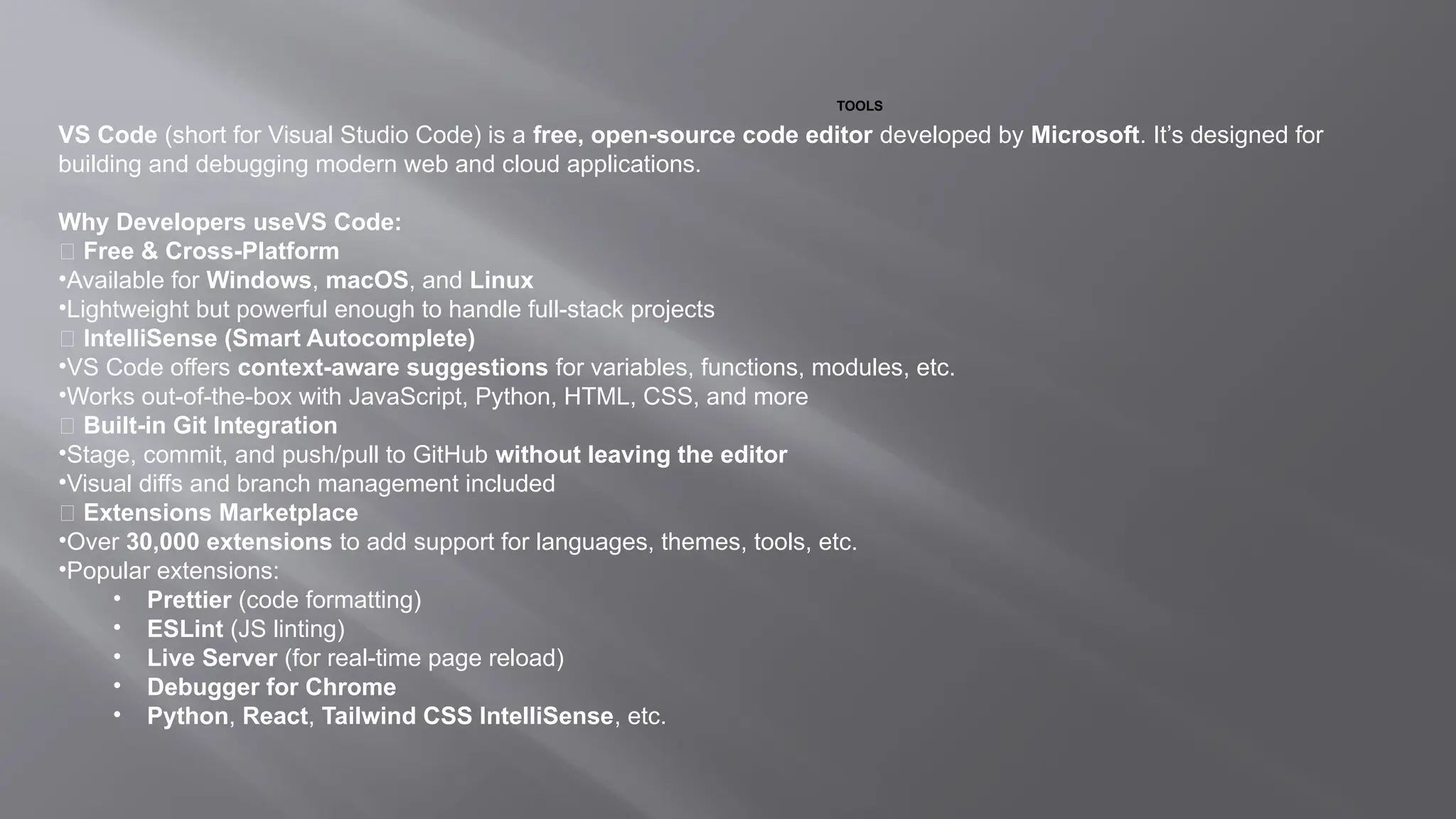 TOOLS
VS Code (short for Visual Studio Code) is a free, open-source code editor developed by Microsoft. It’s designed for
building and debugging modern web and cloud applications.
Why Developers useVS Code:
✅ Free & Cross-Platform
•Available for Windows, macOS, and Linux
•Lightweight but powerful enough to handle full-stack projects
✅ IntelliSense (Smart Autocomplete)
•VS Code offers context-aware suggestions for variables, functions, modules, etc.
•Works out-of-the-box with JavaScript, Python, HTML, CSS, and more
✅ Built-in Git Integration
•Stage, commit, and push/pull to GitHub without leaving the editor
•Visual diffs and branch management included
✅ Extensions Marketplace
•Over 30,000 extensions to add support for languages, themes, tools, etc.
•Popular extensions:
• Prettier (code formatting)
• ESLint (JS linting)
• Live Server (for real-time page reload)
• Debugger for Chrome
• Python, React, Tailwind CSS IntelliSense, etc.
 