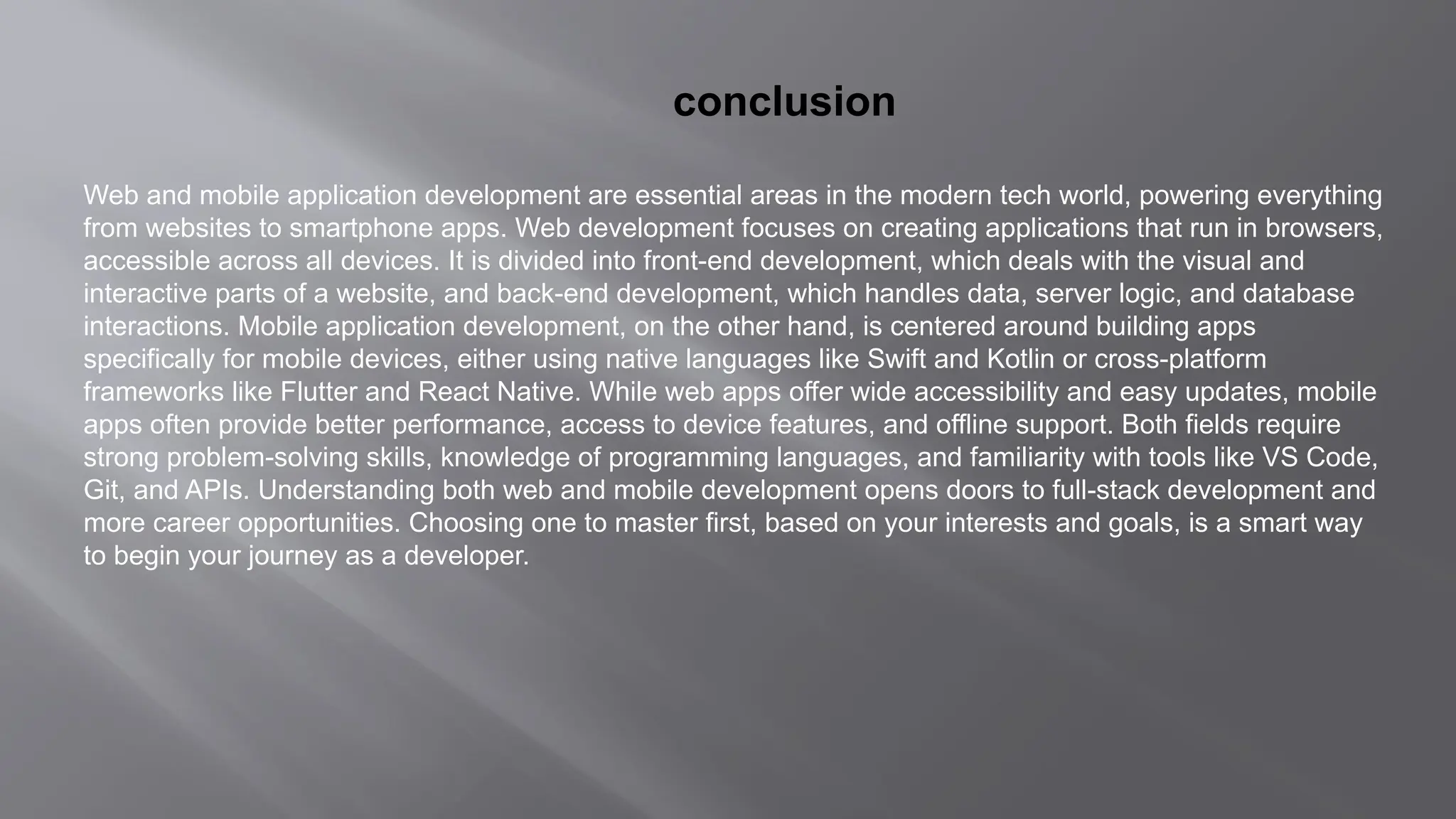 conclusion
Web and mobile application development are essential areas in the modern tech world, powering everything
from websites to smartphone apps. Web development focuses on creating applications that run in browsers,
accessible across all devices. It is divided into front-end development, which deals with the visual and
interactive parts of a website, and back-end development, which handles data, server logic, and database
interactions. Mobile application development, on the other hand, is centered around building apps
specifically for mobile devices, either using native languages like Swift and Kotlin or cross-platform
frameworks like Flutter and React Native. While web apps offer wide accessibility and easy updates, mobile
apps often provide better performance, access to device features, and offline support. Both fields require
strong problem-solving skills, knowledge of programming languages, and familiarity with tools like VS Code,
Git, and APIs. Understanding both web and mobile development opens doors to full-stack development and
more career opportunities. Choosing one to master first, based on your interests and goals, is a smart way
to begin your journey as a developer.
 