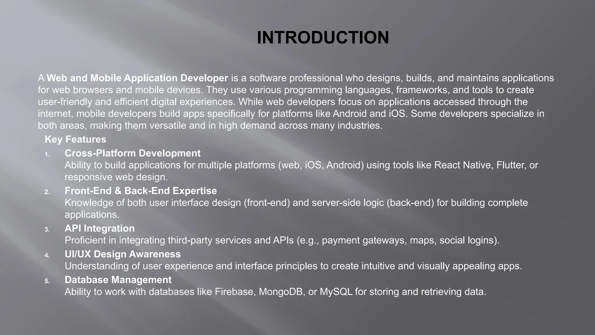 INTRODUCTION
A Web and Mobile Application Developer is a software professional who designs, builds, and maintains applications
for web browsers and mobile devices. They use various programming languages, frameworks, and tools to create
user-friendly and efficient digital experiences. While web developers focus on applications accessed through the
internet, mobile developers build apps specifically for platforms like Android and iOS. Some developers specialize in
both areas, making them versatile and in high demand across many industries.
Key Features
1. Cross-Platform Development
Ability to build applications for multiple platforms (web, iOS, Android) using tools like React Native, Flutter, or
responsive web design.
2. Front-End & Back-End Expertise
Knowledge of both user interface design (front-end) and server-side logic (back-end) for building complete
applications.
3. API Integration
Proficient in integrating third-party services and APIs (e.g., payment gateways, maps, social logins).
4. UI/UX Design Awareness
Understanding of user experience and interface principles to create intuitive and visually appealing apps.
5. Database Management
Ability to work with databases like Firebase, MongoDB, or MySQL for storing and retrieving data.
 