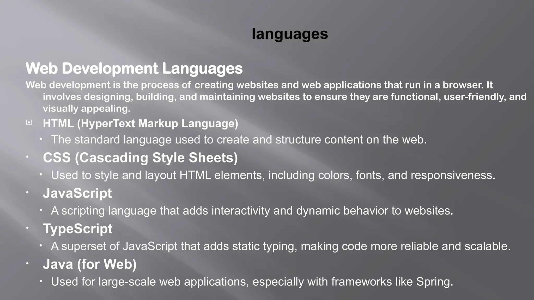 languages
Web Development Languages
Web development is the process of creating websites and web applications that run in a browser. It
involves designing, building, and maintaining websites to ensure they are functional, user-friendly, and
visually appealing.
 HTML (HyperText Markup Language)
• The standard language used to create and structure content on the web.
• CSS (Cascading Style Sheets)
• Used to style and layout HTML elements, including colors, fonts, and responsiveness.
• JavaScript
• A scripting language that adds interactivity and dynamic behavior to websites.
• TypeScript
• A superset of JavaScript that adds static typing, making code more reliable and scalable.
• Java (for Web)
• Used for large-scale web applications, especially with frameworks like Spring.
 