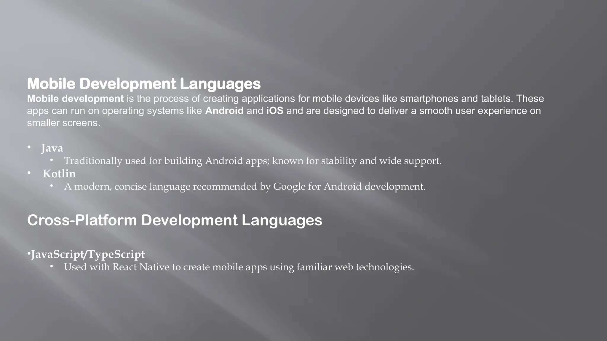 Mobile Development Languages
Mobile development is the process of creating applications for mobile devices like smartphones and tablets. These
apps can run on operating systems like Android and iOS and are designed to deliver a smooth user experience on
smaller screens.
• Java
• Traditionally used for building Android apps; known for stability and wide support.
• Kotlin
• A modern, concise language recommended by Google for Android development.
Cross-Platform Development Languages
•JavaScript/TypeScript
• Used with React Native to create mobile apps using familiar web technologies.
 