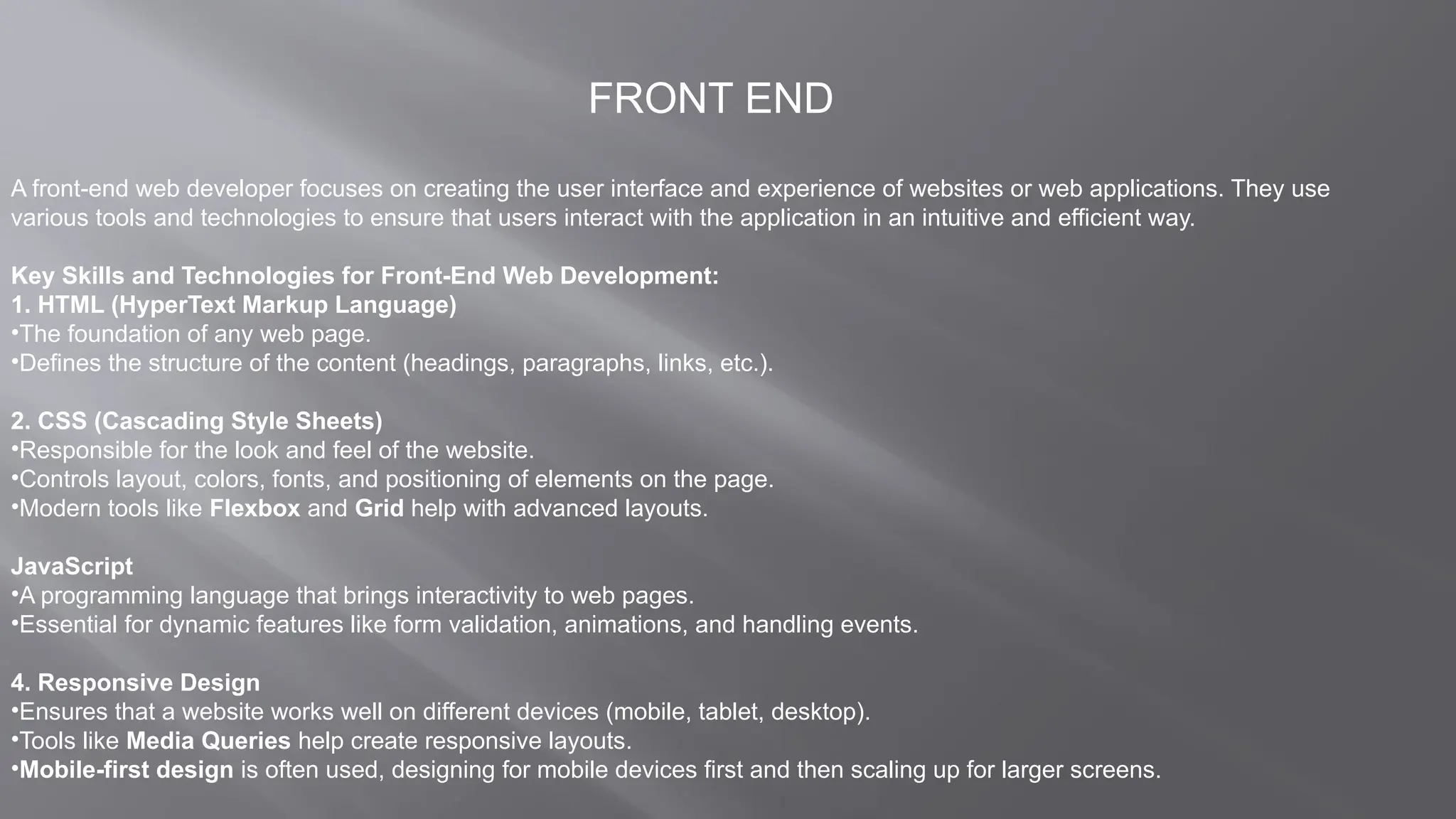 FRONT END
A front-end web developer focuses on creating the user interface and experience of websites or web applications. They use
various tools and technologies to ensure that users interact with the application in an intuitive and efficient way.
Key Skills and Technologies for Front-End Web Development:
1. HTML (HyperText Markup Language)
•The foundation of any web page.
•Defines the structure of the content (headings, paragraphs, links, etc.).
2. CSS (Cascading Style Sheets)
•Responsible for the look and feel of the website.
•Controls layout, colors, fonts, and positioning of elements on the page.
•Modern tools like Flexbox and Grid help with advanced layouts.
JavaScript
•A programming language that brings interactivity to web pages.
•Essential for dynamic features like form validation, animations, and handling events.
4. Responsive Design
•Ensures that a website works well on different devices (mobile, tablet, desktop).
•Tools like Media Queries help create responsive layouts.
•Mobile-first design is often used, designing for mobile devices first and then scaling up for larger screens.
 
