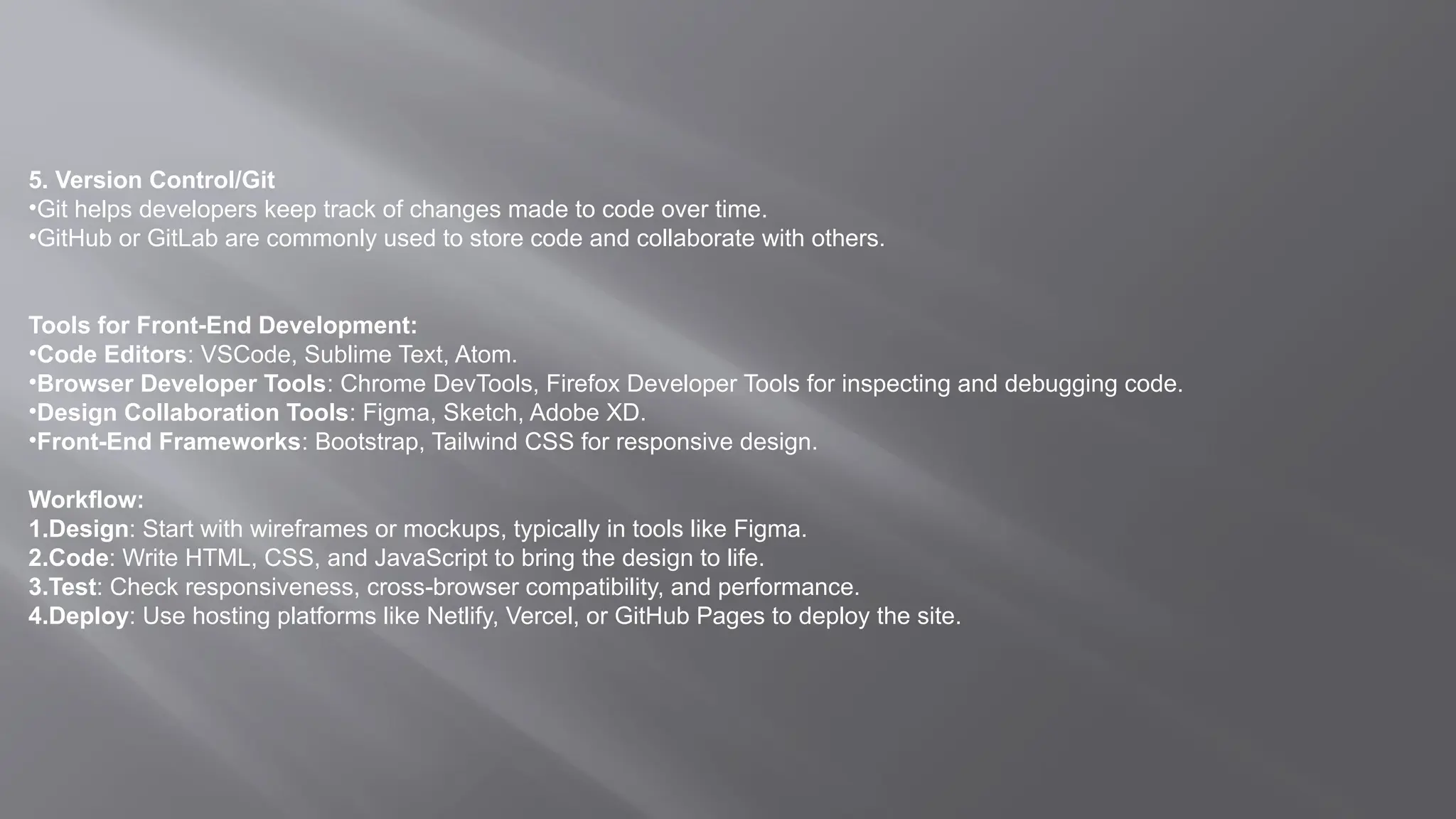 5. Version Control/Git
•Git helps developers keep track of changes made to code over time.
•GitHub or GitLab are commonly used to store code and collaborate with others.
Tools for Front-End Development:
•Code Editors: VSCode, Sublime Text, Atom.
•Browser Developer Tools: Chrome DevTools, Firefox Developer Tools for inspecting and debugging code.
•Design Collaboration Tools: Figma, Sketch, Adobe XD.
•Front-End Frameworks: Bootstrap, Tailwind CSS for responsive design.
Workflow:
1.Design: Start with wireframes or mockups, typically in tools like Figma.
2.Code: Write HTML, CSS, and JavaScript to bring the design to life.
3.Test: Check responsiveness, cross-browser compatibility, and performance.
4.Deploy: Use hosting platforms like Netlify, Vercel, or GitHub Pages to deploy the site.
 