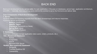 BACK END
Back-end development is the server-side of a web application. It focuses on databases, server logic, application architecture,
and APIs — basically, how everything works behind the scenes to serve the front-end and deliver data.
Core Components of Back-End Development
1. Server
•A server listens for incoming requests from the client (browser/app) and returns responses.
•Common server environments:
• Node.js (JavaScript)
• Apache / Nginx
• Express.js (framework on Node)
• Spring Boot (Java)
• Flask/Django (Python)
2. Databases
Databases store and manage application data (users, orders, products, etc.).
•SQL (Relational) Databases:
• MySQL
• PostgreSQL
• SQLite
• Microsoft SQL Server
•NoSQL (Non-relational) Databases:
• MongoDB
• Firebase Realtime DB
• Cassandra
 