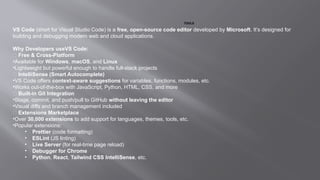 TOOLS
VS Code (short for Visual Studio Code) is a free, open-source code editor developed by Microsoft. It’s designed for
building and debugging modern web and cloud applications.
Why Developers useVS Code:
✅ Free & Cross-Platform
•Available for Windows, macOS, and Linux
•Lightweight but powerful enough to handle full-stack projects
✅ IntelliSense (Smart Autocomplete)
•VS Code offers context-aware suggestions for variables, functions, modules, etc.
•Works out-of-the-box with JavaScript, Python, HTML, CSS, and more
✅ Built-in Git Integration
•Stage, commit, and push/pull to GitHub without leaving the editor
•Visual diffs and branch management included
✅ Extensions Marketplace
•Over 30,000 extensions to add support for languages, themes, tools, etc.
•Popular extensions:
• Prettier (code formatting)
• ESLint (JS linting)
• Live Server (for real-time page reload)
• Debugger for Chrome
• Python, React, Tailwind CSS IntelliSense, etc.
 