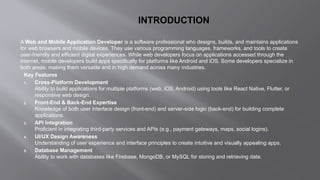 INTRODUCTION
A Web and Mobile Application Developer is a software professional who designs, builds, and maintains applications
for web browsers and mobile devices. They use various programming languages, frameworks, and tools to create
user-friendly and efficient digital experiences. While web developers focus on applications accessed through the
internet, mobile developers build apps specifically for platforms like Android and iOS. Some developers specialize in
both areas, making them versatile and in high demand across many industries.
Key Features
1. Cross-Platform Development
Ability to build applications for multiple platforms (web, iOS, Android) using tools like React Native, Flutter, or
responsive web design.
2. Front-End & Back-End Expertise
Knowledge of both user interface design (front-end) and server-side logic (back-end) for building complete
applications.
3. API Integration
Proficient in integrating third-party services and APIs (e.g., payment gateways, maps, social logins).
4. UI/UX Design Awareness
Understanding of user experience and interface principles to create intuitive and visually appealing apps.
5. Database Management
Ability to work with databases like Firebase, MongoDB, or MySQL for storing and retrieving data.
 