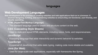 languages
Web Development Languages
Web development is the process of creating websites and web applications that run in a browser. It
involves designing, building, and maintaining websites to ensure they are functional, user-friendly, and
visually appealing.
 HTML (HyperText Markup Language)
• The standard language used to create and structure content on the web.
• CSS (Cascading Style Sheets)
• Used to style and layout HTML elements, including colors, fonts, and responsiveness.
• JavaScript
• A scripting language that adds interactivity and dynamic behavior to websites.
• TypeScript
• A superset of JavaScript that adds static typing, making code more reliable and scalable.
• Java (for Web)
• Used for large-scale web applications, especially with frameworks like Spring.
 