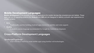 Mobile Development Languages
Mobile development is the process of creating applications for mobile devices like smartphones and tablets. These
apps can run on operating systems like Android and iOS and are designed to deliver a smooth user experience on
smaller screens.
• Java
• Traditionally used for building Android apps; known for stability and wide support.
• Kotlin
• A modern, concise language recommended by Google for Android development.
Cross-Platform Development Languages
•JavaScript/TypeScript
• Used with React Native to create mobile apps using familiar web technologies.
 