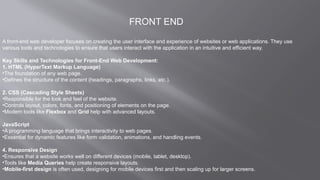 FRONT END
A front-end web developer focuses on creating the user interface and experience of websites or web applications. They use
various tools and technologies to ensure that users interact with the application in an intuitive and efficient way.
Key Skills and Technologies for Front-End Web Development:
1. HTML (HyperText Markup Language)
•The foundation of any web page.
•Defines the structure of the content (headings, paragraphs, links, etc.).
2. CSS (Cascading Style Sheets)
•Responsible for the look and feel of the website.
•Controls layout, colors, fonts, and positioning of elements on the page.
•Modern tools like Flexbox and Grid help with advanced layouts.
JavaScript
•A programming language that brings interactivity to web pages.
•Essential for dynamic features like form validation, animations, and handling events.
4. Responsive Design
•Ensures that a website works well on different devices (mobile, tablet, desktop).
•Tools like Media Queries help create responsive layouts.
•Mobile-first design is often used, designing for mobile devices first and then scaling up for larger screens.
 