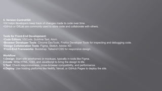 5. Version Control/Git
•Git helps developers keep track of changes made to code over time.
•GitHub or GitLab are commonly used to store code and collaborate with others.
Tools for Front-End Development:
•Code Editors: VSCode, Sublime Text, Atom.
•Browser Developer Tools: Chrome DevTools, Firefox Developer Tools for inspecting and debugging code.
•Design Collaboration Tools: Figma, Sketch, Adobe XD.
•Front-End Frameworks: Bootstrap, Tailwind CSS for responsive design.
Workflow:
1.Design: Start with wireframes or mockups, typically in tools like Figma.
2.Code: Write HTML, CSS, and JavaScript to bring the design to life.
3.Test: Check responsiveness, cross-browser compatibility, and performance.
4.Deploy: Use hosting platforms like Netlify, Vercel, or GitHub Pages to deploy the site.
 
