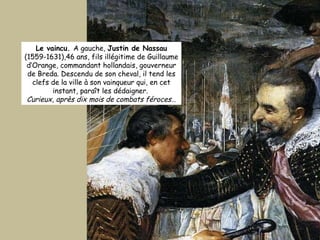 Le vaincu.  A gauche,  Justin de Nassau  (1559-1631),46 ans, fils illégitime de Guillaume d’Orange, commandant hollandais, gouverneur de Breda. Descendu de son cheval, il tend les clefs de la ville à son vainqueur qui, en cet instant, paraît les dédaigner.  Curieux, après dix mois de combats féroces… 