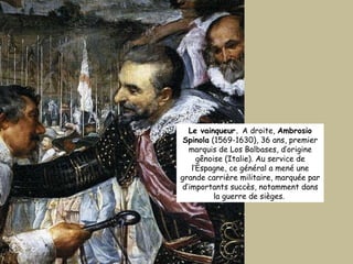 Le vainqueur.  A droite,  Ambrosio Spinola  (1569-1630), 36 ans, premier marquis de Los Balbases, d’origine gênoise (Italie). Au service de l’Espagne, ce général a mené une grande carrière militaire, marquée par d’importants succès, notamment dans la guerre de sièges.  