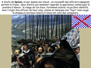 A droite de  Spinola , et par dessus son cheval , on reconnaît des officiers espagnols portant la fraise ; deux d’entre eux semblent regarder le spectateur comme pour le prendre à témoin ; le visage de l’un d’eux, fortement éclairé, n’a pu être identifié, mais il s’agit d’un officier de haut rang, comme en témoigne son "fajin" rose rouge; le drapeau à carreaux blancs et bleus est celui des vainqueurs. 
