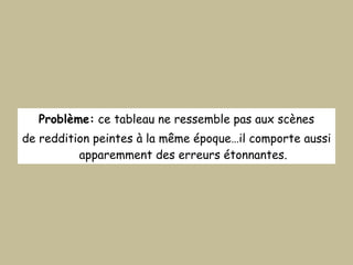 Problème:  ce tableau ne ressemble pas aux scènes de reddition peintes à la même époque…il comporte aussi apparemment des erreurs étonnantes. 