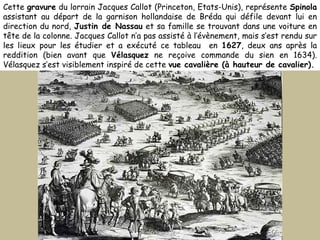 Cette  gravure  du lorrain Jacques Callot (Princeton, Etats-Unis), représente  Spinola  assistant au départ de la garnison hollandaise de Bréda qui défile devant lui en direction du nord,  Justin de Nassau  et sa famille se trouvant dans une voiture en tête de la colonne. Jacques Callot n’a pas assisté à l’évènement, mais s’est rendu sur les lieux pour les étudier et a exécuté ce tableau  en  1627 , deux ans après la reddition (bien avant que  Vélasquez  ne reçoive commande du sien en 1634). Vélasquez s’est visiblement inspiré de cette  vue cavalière (à hauteur de cavalier). 
