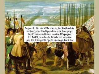 Depuis la fin du XVIe siècle, les  Hollandais   luttent pour l’indépendance de leur pays, les Provinces-Unies, contre  l ‘ Espagne . En  1625 , la ville de  Breda  est reprise par les Espagnols après un siège très dur. 