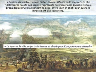 Le tableau du peintre flamand Pieter Snayers (Mus é e du Prado) refl è te plus fid è lement la r é alit é  des lieux   : il repr é sente l ’ archiduchesse Isabelle, venue  à  Breda  depuis Bruxelles pendant le si è ge, entre 1624 et 1625, pour suivre le d é roulement des op é rations. « Le tour de la ville exige trois heures et demie pour être parcouru à cheval! » 
