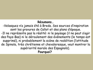 Résumons… Velasquez n’a jamais été à Breda. Ses sources d’inspiration sont les gravures de Callot et des plans d’époque. Il ne représente pas la réalité: ni le paysage (il ne peut s’agir des Pays-Bas) ni le déroulement des événements (le temps est supprimé), ni probablement la scène de reddition (l’attitude de Spinola, très chrétienne et chevaleresque, veut montrer la supériorité morale des Espagnols).  Pourquoi?  