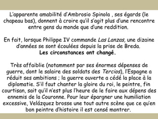 L’apparente amabilité d’Ambrosio Spinola , ses égards (le chapeau bas), donnent à croire qu’il s’agit plus d’une rencontre entre gens du monde que d’une reddition.  En fait, lorsque Philippe IV commande  Las Lanzas,  une dizaine d’années se sont écoulées depuis la prise de Breda.  Les circonstances ont changé.  Très affaiblie (notamment par ses énormes dépenses de guerre, dont le salaire des soldats des  Tercios ), l’Espagne a réduit ses ambitions ; la guerre ouverte a cédé la place à la diplomatie. S’il faut chanter la gloire du roi, le peintre, fin courtisan, sait qu’il n’est plus l’heure de le faire aux dépens des ennemis de la Couronne. Pour leur épargner une humiliation excessive, Velázquez brosse une tout autre scène que ce qu’en bon peintre d’histoire il est censé montrer.  