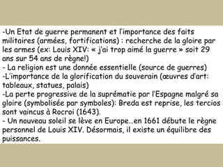 Un Etat de guerre permanent et l’importance des faits militaires (armées, fortifications) : recherche de la gloire par les armes (ex: Louis XIV: « j’ai trop aimé la guerre » soit 29 ans sur 54 ans de règne!) La religion est une donnée essentielle (source de guerres) L’importance de la glorification du souverain (œuvres d’art: tableaux, statues, palais) La perte progressive de la suprématie par l’Espagne malgré sa gloire (symbolisée par symboles): Breda est reprise, les tercios sont vaincus à Rocroi (1643).  - Un nouveau soleil se lève en Europe…en 1661 débute le règne personnel de Louis XIV. Désormais, il existe un équilibre des puissances. 