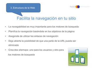 3. Estructura de la Web



           Facilita la navegación en tu sitio
•   La navegabilidad es muy importante para los motores de búsqueda

•   Planifica la navegación basándote en los objetivos de la página

•   Asegúrate de utilizar los enlaces de navegación

•   Deja abierta la posibilidad de que una parte de la URL pueda ser
    eliminada

•   Crea dos sitemaps: uno para los usuarios y otro para

    los motores de búsqueda
 