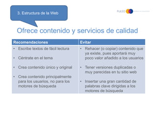 3. Estructura de la Web



  Ofrece contenido y servicios de calidad
Recomendaciones                     Evitar
• Escribe textos de fácil lectura   • Rehacer (o copiar) contenido que
                                      ya existe, pues aportará muy
• Céntrate en el tema                 poco valor añadido a los usuarios

• Crea contenido único y original   • Tener versiones duplicadas o
                                      muy parecidas en tu sitio web
• Crea contenido principalmente
  para los usuarios, no para los    • Insertar una gran cantidad de
  motores de búsqueda                 palabras clave dirigidas a los
                                      motores de búsqueda
 