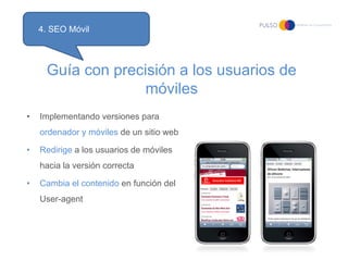 4. SEO Móvil



     Guía con precisión a los usuarios de
                   móviles
•   Implementando versiones para
    ordenador y móviles de un sitio web

•   Redirige a los usuarios de móviles
    hacia la versión correcta

•   Cambia el contenido en función del
    User-agent
 