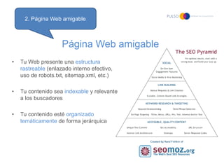 2. Página Web amigable



                     Página Web amigable
•   Tu Web presente una estructura
    rastreable (enlazado interno efectivo,
    uso de robots.txt, sitemap.xml, etc.)

•   Tu contenido sea indexable y relevante
    a los buscadores

•   Tu contenido esté organizado
    temáticamente de forma jerárquica
 