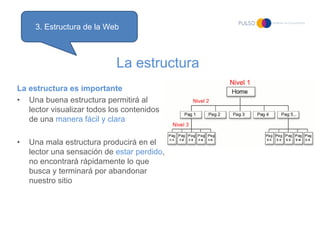 3. Estructura de la Web



                            La estructura
La estructura es importante
• Una buena estructura permitirá al
   lector visualizar todos los contenidos
   de una manera fácil y clara

•   Una mala estructura producirá en el
    lector una sensación de estar perdido,
    no encontrará rápidamente lo que
    busca y terminará por abandonar
    nuestro sitio
 