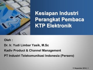11 Nopember 2014 | 1
Kesiapan Industri
Perangkat Pembaca
KTP Elektronik
Oleh :
Dr. Ir. Yudi Limbar Yasik, M.Sc
Kadiv Product & Channel Management
PT Industri Telekomunikasi Indonesia (Persero)
 