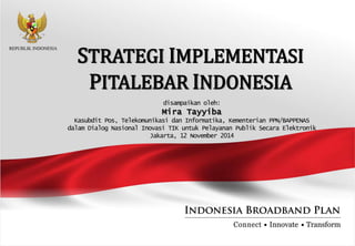 STRATEGI IMPLEMENTASI
PITALEBAR INDONESIA
disampaikan oleh:
Mira Tayyiba
Kasubdit Pos, Telekomunikasi dan Informatika, Kementerian PPN/BAPPENAS
dalam Dialog Nasional Inovasi TIK untuk Pelayanan Publik Secara Elektronik
Jakarta, 12 November 2014
 