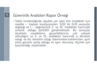 Güvenirlik Analizleri Rapor Örneği
› Tablo incelendiğinde ölçekte yer alan tüm maddeler için
madde – toplam korelasyonları 0,02 ile 0,45 arasında
değiştiği ve t – değerlerinin 3. ve 15. maddeler haricinde
anlamlı olduğu (p<0,05) görülmektedir. Bu sonuçlar
ölçekteki maddelerin geçerliliklerinin çok yüksek
olmadığını ve 3. ve 15. maddeler haricinde iç denetim
odağı ve dış denetim odağı bakımından katılımcıları ayırt
etme gücüne sahip olduğu ve aynı davranışı ölçmek için
tasarlandığı söylenebilir.
 
