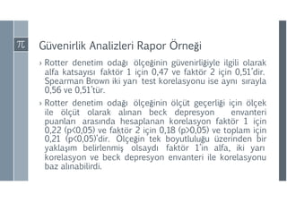 Güvenirlik Analizleri Rapor Örneği
› Rotter denetim odağı ölçeğinin güvenirliğiyle ilgili olarak
alfa katsayısı faktör 1 için 0,47 ve faktör 2 için 0,51’dir.
Spearman Brown iki yarı test korelasyonu ise aynı sırayla
0,56 ve 0,51’tür.
› Rotter denetim odağı ölçeğinin ölçüt geçerliği için ölçek
ile ölçüt olarak alınan beck depresyon envanteri
puanları arasında hesaplanan korelasyon faktör 1 için
0,22 (p<0,05) ve faktör 2 için 0,18 (p>0,05) ve toplam için
0,21 (p<0,05)’dir. Ölçeğin tek boyutluluğu üzerinden bir
yaklaşım belirlenmiş olsaydı faktör 1’in alfa, iki yarı
korelasyon ve beck depresyon envanteri ile korelasyonu
baz alınabilirdi.
 
