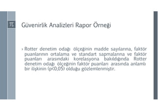 Güvenirlik Analizleri Rapor Örneği
› Rotter denetim odağı ölçeğinin madde sayılarına, faktör
puanlarının ortalama ve standart sapmalarına ve faktör
puanları arasındaki korelasyona bakıldığında Rotter
denetim odağı ölçeğinin faktör puanları arasında anlamlı
bir ilişkinin (p<0,05) olduğu gözlemlenmiştir.
 