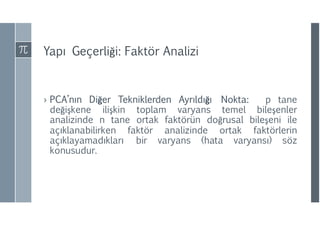 Yapı Geçerliği: Faktör Analizi
› PCA’nın Diğer Tekniklerden Ayrıldığı Nokta: p tane
değişkene ilişkin toplam varyans temel bileşenler
analizinde n tane ortak faktörün doğrusal bileşeni ile
açıklanabilirken faktör analizinde ortak faktörlerin
açıklayamadıkları bir varyans (hata varyansı) söz
konusudur.
 
