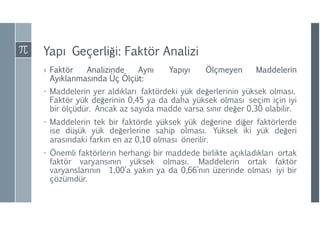 Yapı Geçerliği: Faktör Analizi
› Faktör Analizinde Aynı Yapıyı Ölçmeyen Maddelerin
Ayıklanmasında Üç Ölçüt:
- Maddelerin yer aldıkları faktördeki yük değerlerinin yüksek olması.
Faktör yük değerinin 0,45 ya da daha yüksek olması seçim için iyi
bir ölçüdür. Ancak az sayıda madde varsa sınır değer 0,30 olabilir.
- Maddelerin tek bir faktörde yüksek yük değerine diğer faktörlerde
ise düşük yük değerlerine sahip olması. Yüksek iki yük değeri
arasındaki farkın en az 0,10 olması önerilir.
- Önemli faktörlerin herhangi bir maddede birlikte açıkladıkları ortak
faktör varyansının yüksek olması. Maddelerin ortak faktör
varyanslarının 1,00’a yakın ya da 0,66’nın üzerinde olması iyi bir
çözümdür.
 